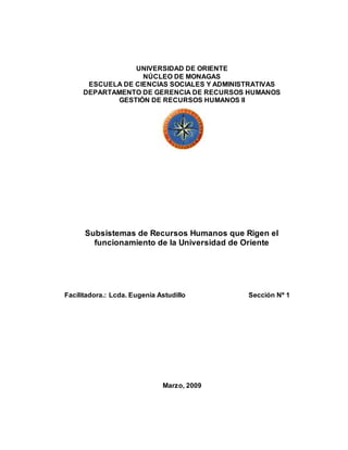 UNIVERSIDAD DE ORIENTE
NÚCLEO DE MONAGAS
ESCUELA DE CIENCIAS SOCIALES Y ADMINISTRATIVAS
DEPARTAMENTO DE GERENCIA DE RECURSOS HUMANOS
GESTIÓN DE RECURSOS HUMANOS II
Subsistemas de Recursos Humanos que Rigen el
funcionamiento de la Universidad de Oriente
Facilitadora.: Lcda. Eugenia Astudillo Sección Nº 1
Marzo, 2009
 