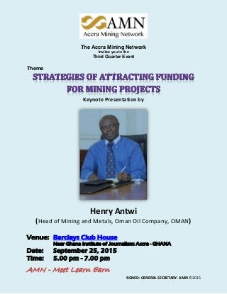 AMN - Meet Learn Earn
SIGNED: GENERAL SECRETARY- AMN ©2015
The Accra Mining Network
Invites you to the
Third Quarter Event
Theme
Keynote Presentation by
Henry Antwi
(Head of Mining and Metals, Oman Oil Company, OMAN)
Venue: Barclays Club House
Near Ghana Institute of Journalism: Accra - GHANA
Date: September 25, 2015
Time: 5.00 pm - 7.00 pm
 