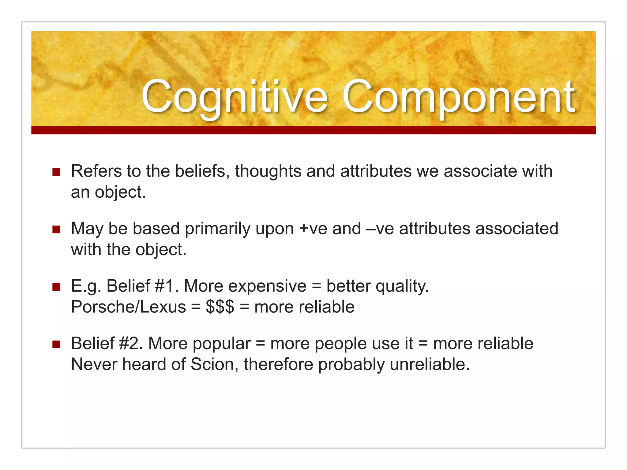 Cognitive ComponentRefers to the beliefs, thoughts and attributes we associate with an object.May be based primarily upon +ve and –ve attributes associated with the object.E.g. Belief #1. More expensive = better quality. Porsche/Lexus = $$$ = more reliableBelief #2. More popular = more people use it = more reliableNever heard of Scion, therefore probably unreliable.
