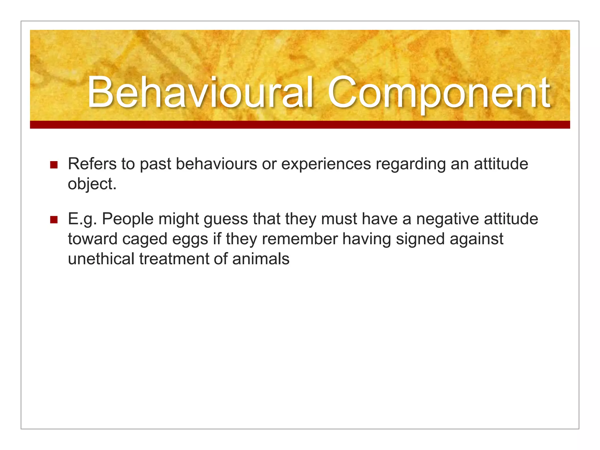 Behavioural ComponentRefers to past behaviours or experiences regarding an attitude object.E.g. People might guess that they must have a negative attitude toward caged eggs if they remember having signed against unethical treatment of animals