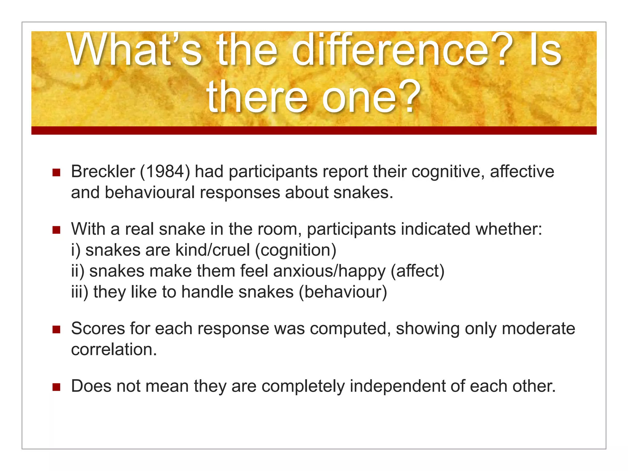 What’s the difference? Is there one?Breckler (1984) had participants report their cognitive, affective and behavioural responses about snakes.With a real snake in the room, participants indicated whether:i) snakes are kind/cruel (cognition)ii) snakes make them feel anxious/happy (affect)iii) they like to handle snakes (behaviour)Scores for each response was computed, showing only moderate correlation.Does not mean they are completely independent of each other.