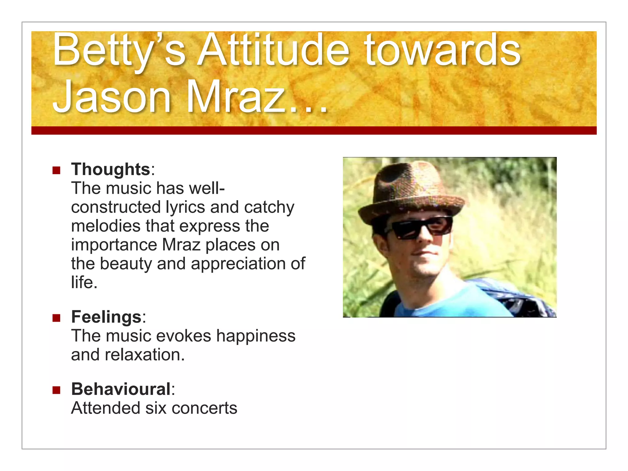 Betty’s Attitude towards Jason Mraz…Thoughts:The music has well-constructed lyrics and catchy melodies that express the importance Mraz places on the beauty and appreciation of life. Feelings:The music evokes happiness and relaxation.Behavioural:Attended six concerts