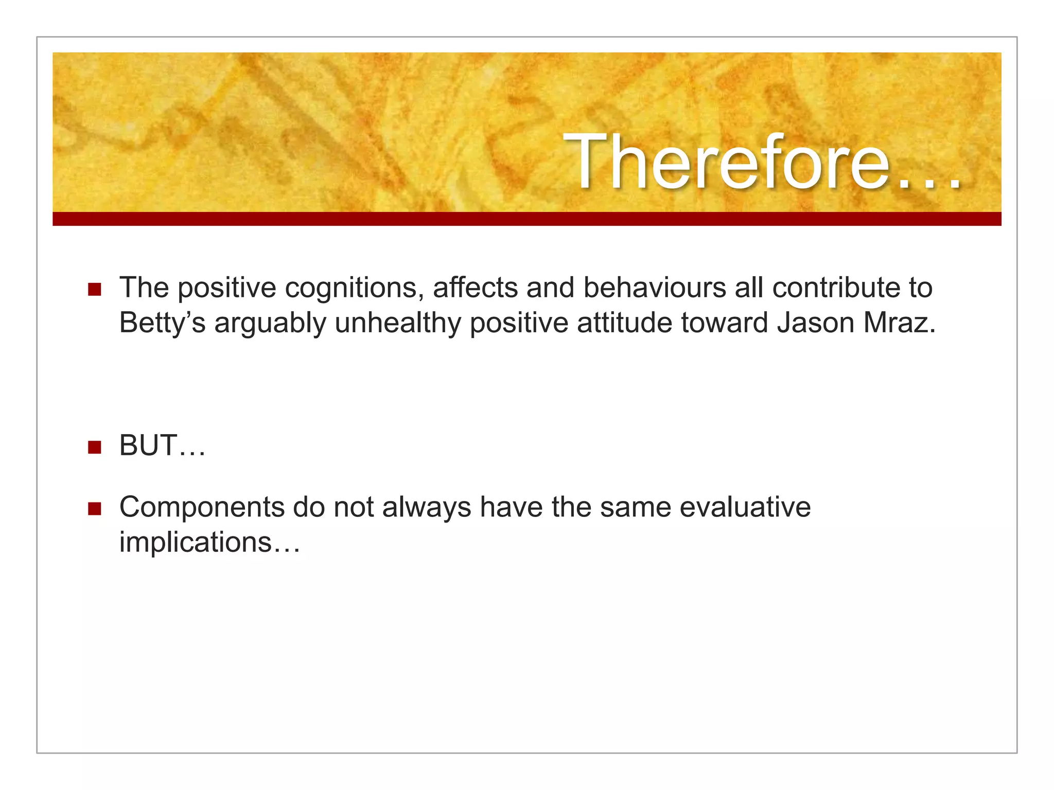 Therefore…The positive cognitions, affects and behaviours all contribute to Betty’s arguably unhealthy positive attitude toward Jason Mraz.BUT…Components do not always have the same evaluative implications…