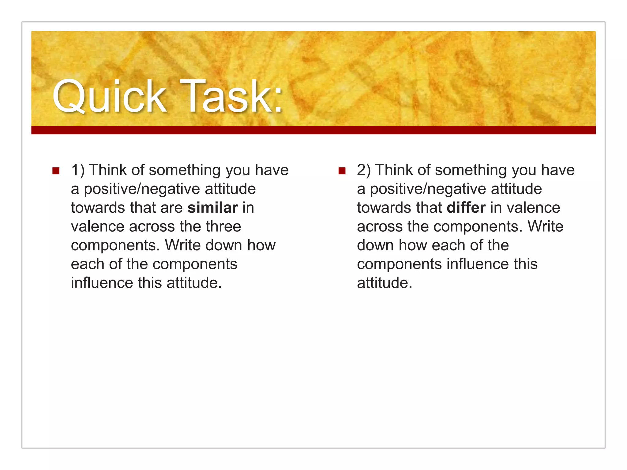 Quick Task: 1) Think of something you have a positive/negative attitude towards that are similar in valence across the three components. Write down how each of the components influence this attitude.2) Think of something you have a positive/negative attitude towards that differ in valence across the components. Write down how each of the components influence this attitude.