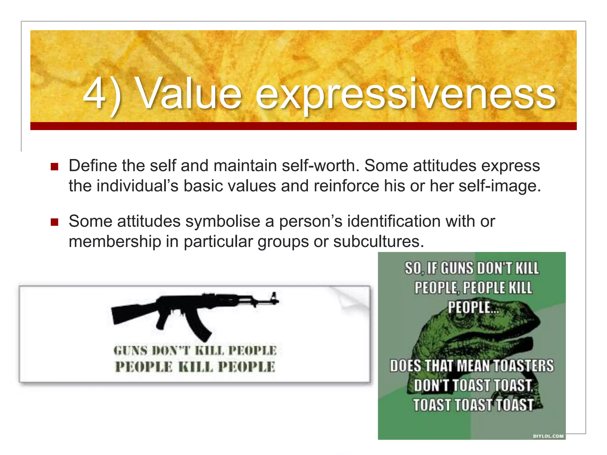 4) Value expressiveness Define the self and maintain self-worth. Some attitudes express the individual’s basic values and reinforce his or her self-image. Some attitudes symbolise a person’s identification with or membership in particular groups or subcultures.