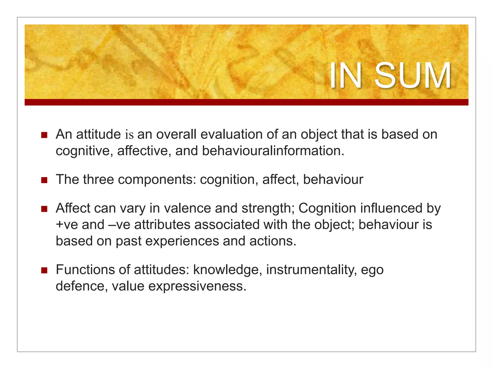 IN SUMAn attitude is an overall evaluation of an object that is based on cognitive, affective, and behaviouralinformation.The three components: cognition, affect, behaviourAffect can vary in valence and strength; Cognition influenced by +ve and –ve attributes associated with the object; behaviour is based on past experiences and actions.Functions of attitudes: knowledge, instrumentality, ego defence, value expressiveness.