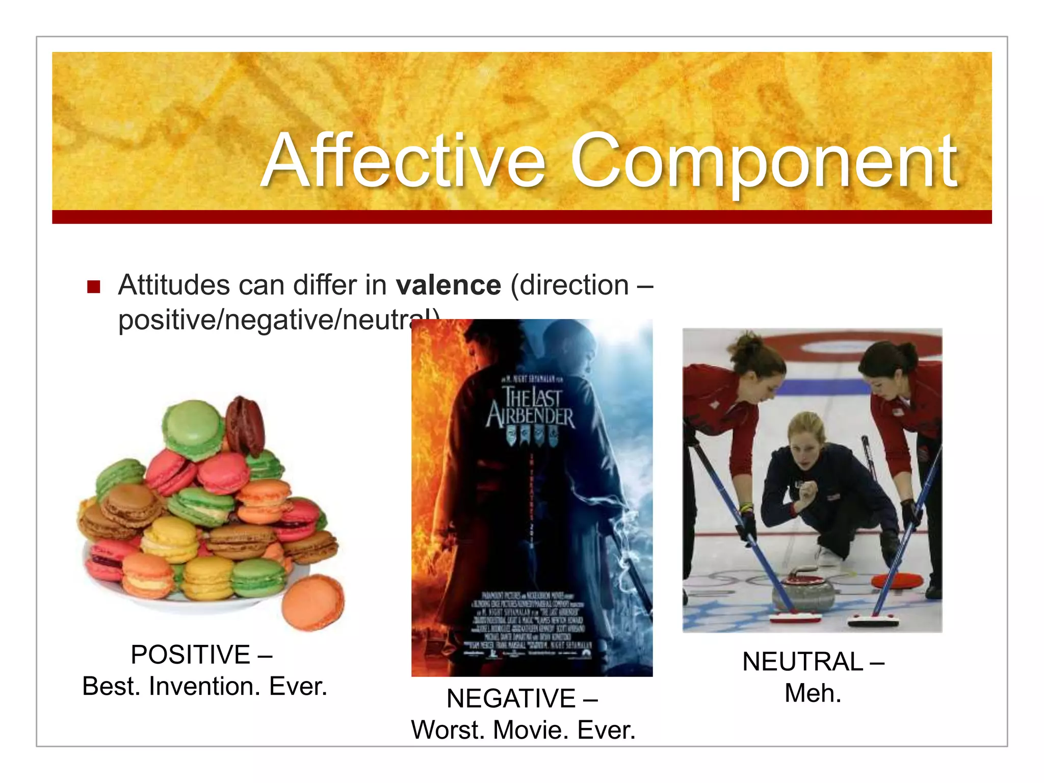 Affective ComponentAttitudes can differ in valence (direction – positive/negative/neutral)POSITIVE – Best. Invention. Ever.NEUTRAL –Meh.NEGATIVE –Worst. Movie. Ever.