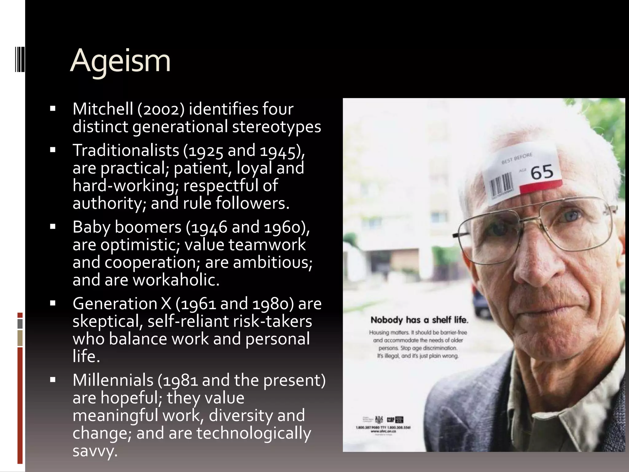AgeismMitchell (2002) identifies four distinct generational stereotypes Traditionalists (1925 and 1945), are practical; patient, loyal and hard-working; respectful of authority; and rule followers. Baby boomers (1946 and 1960), are optimistic; value teamwork and cooperation; are ambitious; and are workaholic. Generation X (1961 and 1980) are skeptical, self-reliant risk-takers who balance work and personal life. Millennials (1981 and the present) are hopeful; they value meaningful work, diversity and change; and are technologically savvy. 