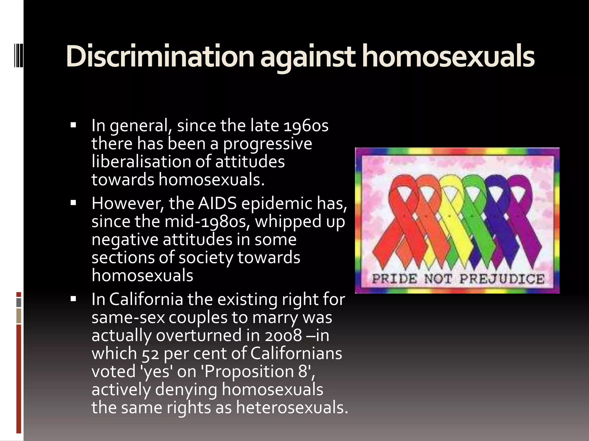 Discrimination against homosexuals In general, since the late 1960s there has been a progressive liberalisation of attitudes towards homosexuals. However, the AIDS epidemic has, since the mid-1980s, whipped up negative attitudes in some sections of society towards homosexuals In California the existing right for same-sex couples to marry was actually overturned in 2008 –in which 52 per cent of Californians voted 'yes' on 'Proposition 8', actively denying homosexuals the same rights as heterosexuals. 