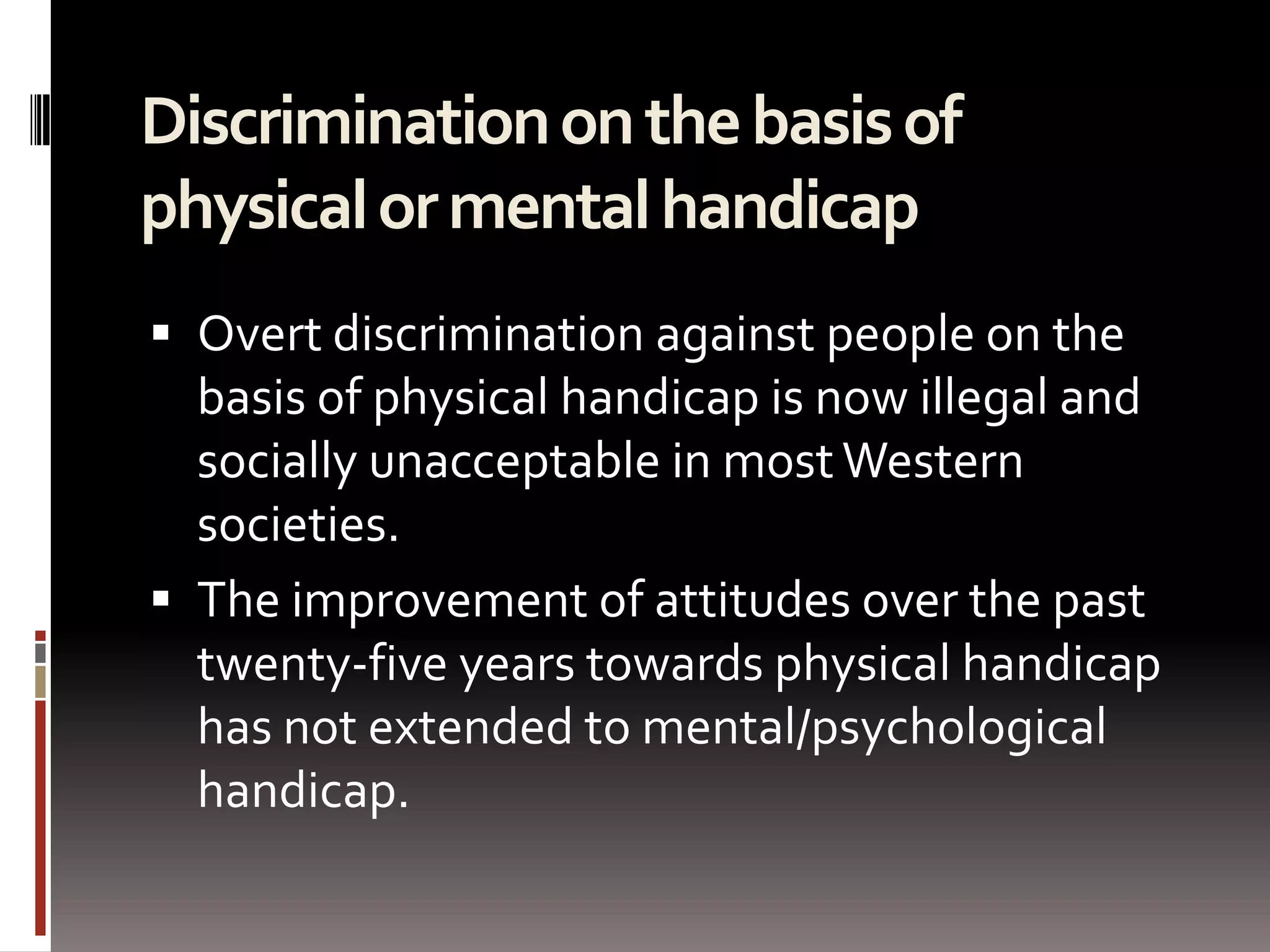 Discrimination on the basis of physical or mental handicap Overt discrimination against people on the basis of physical handicap is now illegal and socially unacceptable in most Western societies. The improvement of attitudes over the past twenty-five years towards physical handicap has not extended to mental/psychological handicap. 