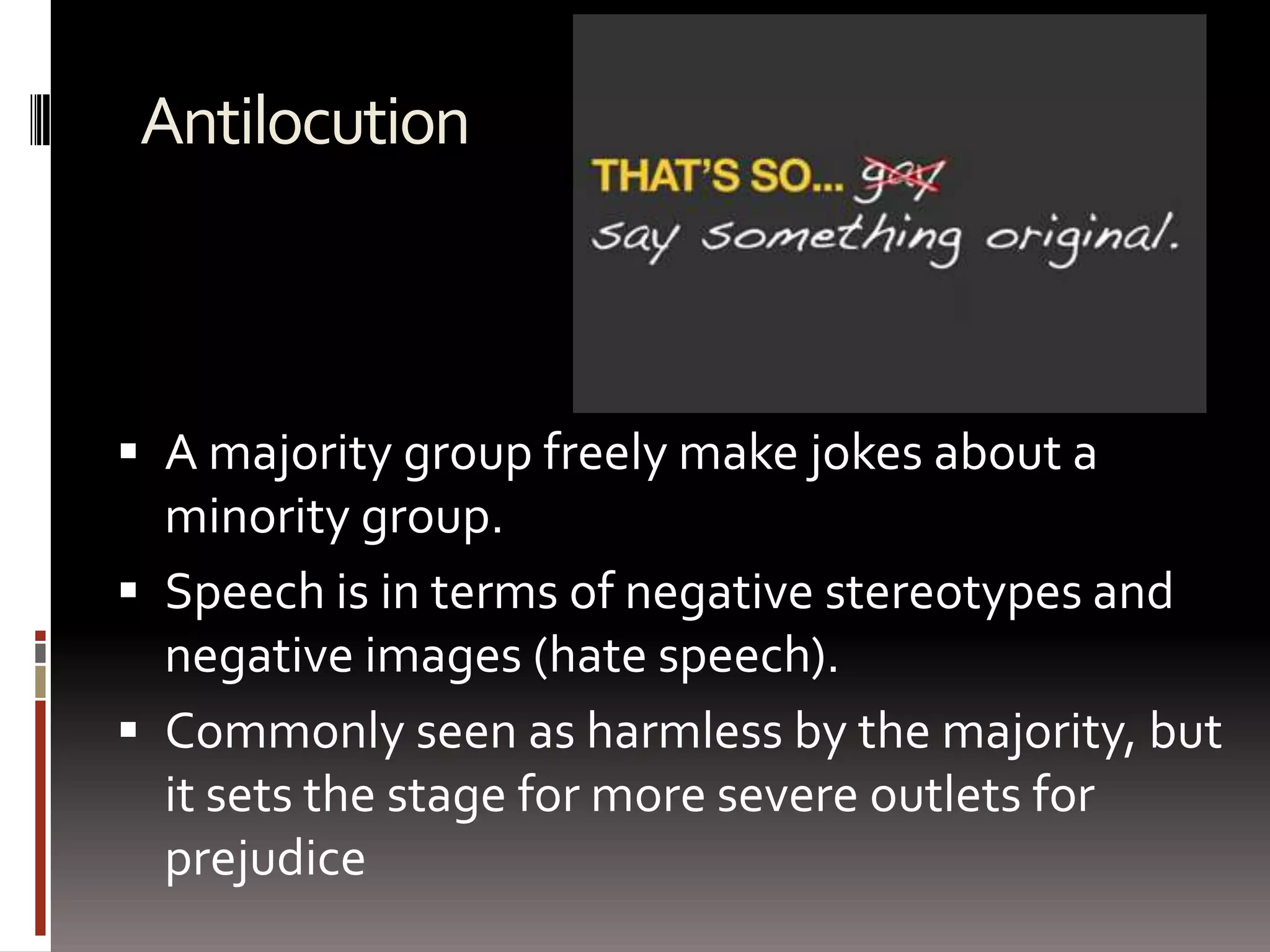 AntilocutionA majority group freely make jokes about a minority group.Speech is in terms of negative stereotypes and negative images (hate speech).Commonly seen as harmless by the majority, but it sets the stage for more severe outlets for prejudice