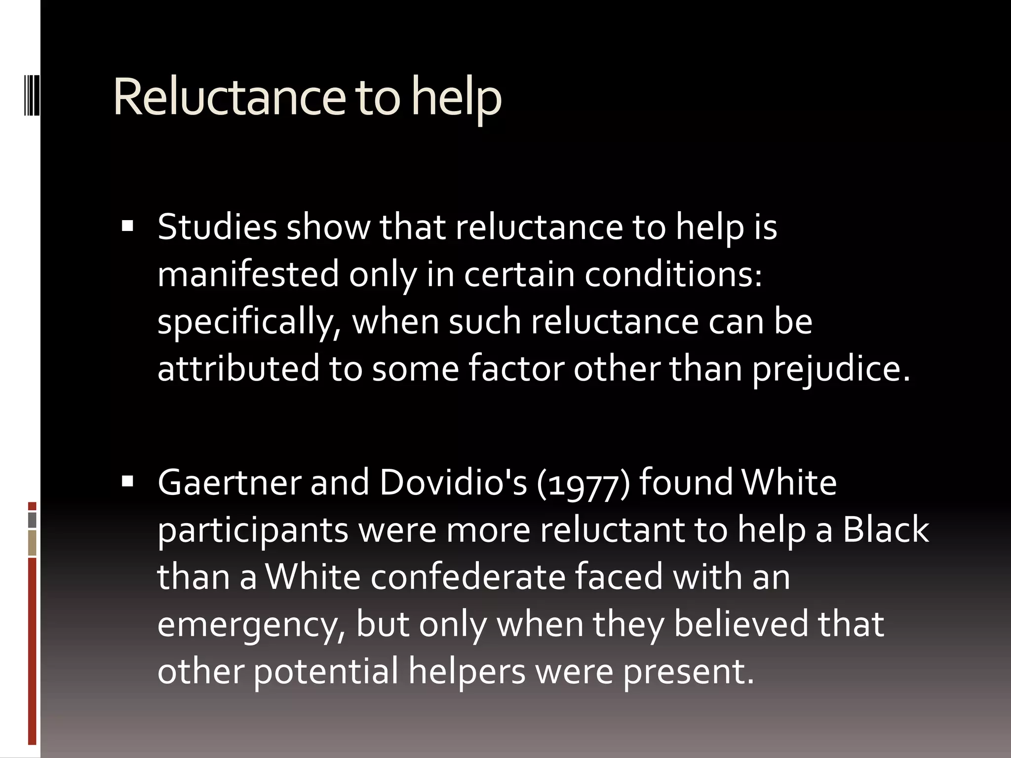 Reluctance to helpStudies show that reluctance to help is manifested only in certain conditions: specifically, when such reluctance can be attributed to some factor other than prejudice.Gaertner and Dovidio's (1977) found White participants were more reluctant to help a Black than a White confederate faced with an emergency, but only when they believed that other potential helpers were present. 