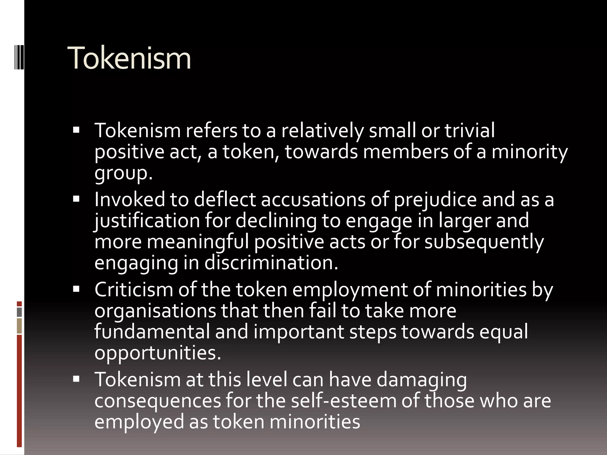 TokenismTokenism refers to a relatively small or trivial positive act, a token, towards members of a minority group.Invoked to deflect accusations of prejudice and as a justification for declining to engage in larger and more meaningful positive acts or for subsequently engaging in discrimination.Criticism of the token employment of minorities by organisations that then fail to take more fundamental and important steps towards equal opportunities.Tokenism at this level can have damaging consequences for the self-esteem of those who are employed as token minorities 