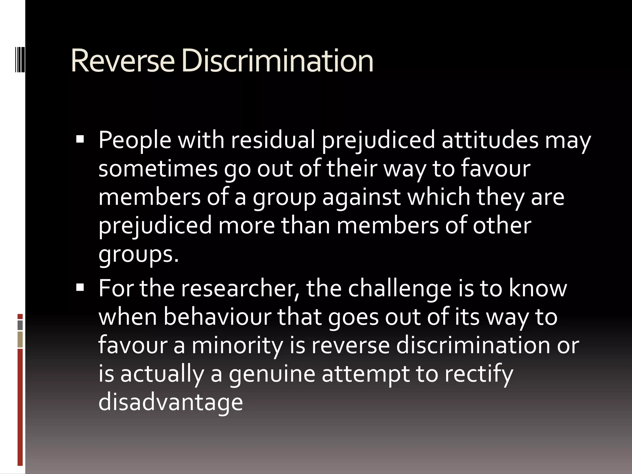 Reverse DiscriminationPeople with residual prejudiced attitudes may sometimes go out of their way to favour members of a group against which they are prejudiced more than members of other groups.For the researcher, the challenge is to know when behaviour that goes out of its way to favour a minority is reverse discrimination or is actually a genuine attempt to rectify disadvantage 