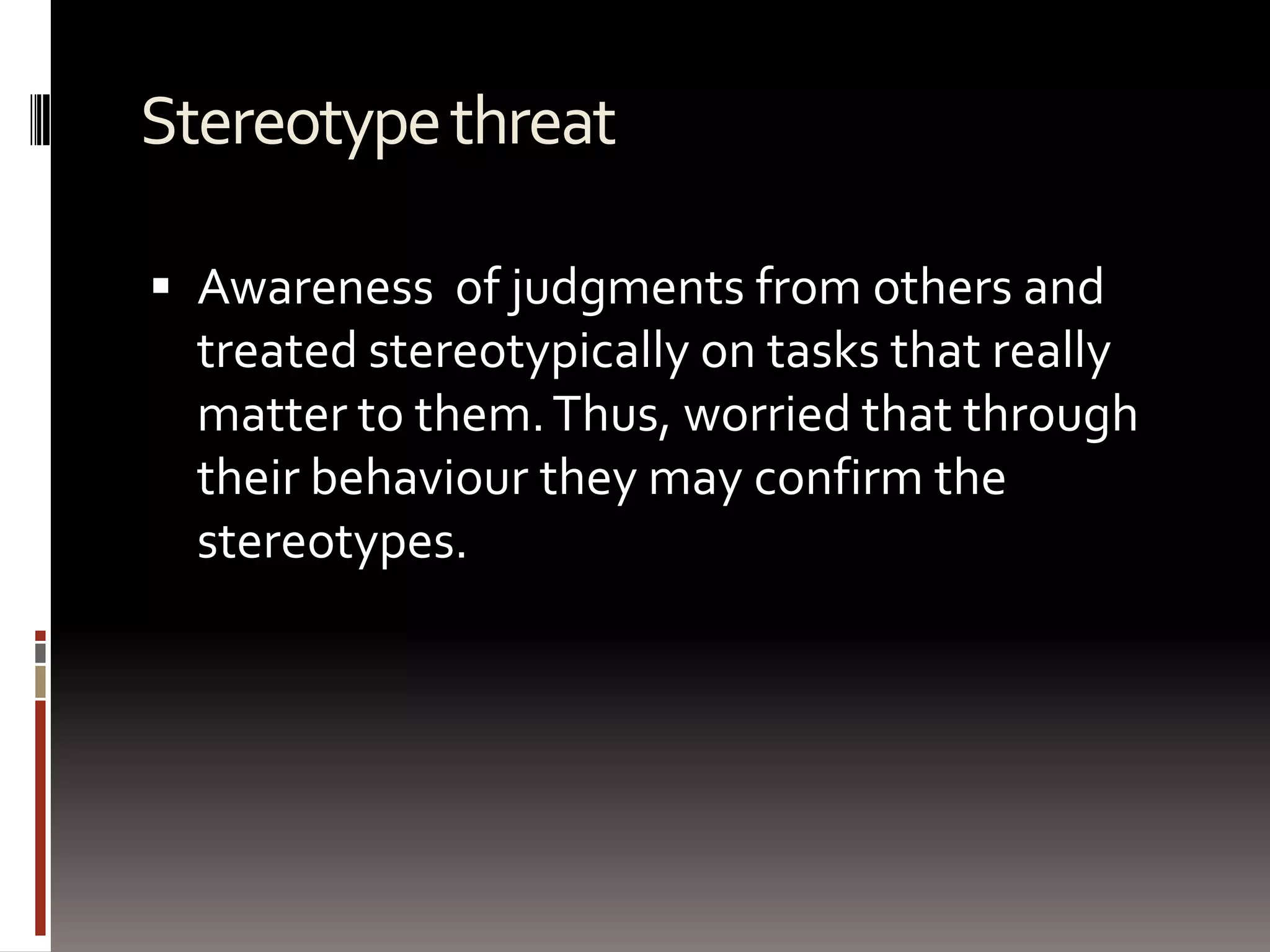Stereotype threatAwareness  of judgments from others and treated stereotypically on tasks that really matter to them. Thus, worried that through their behaviour they may confirm the stereotypes.