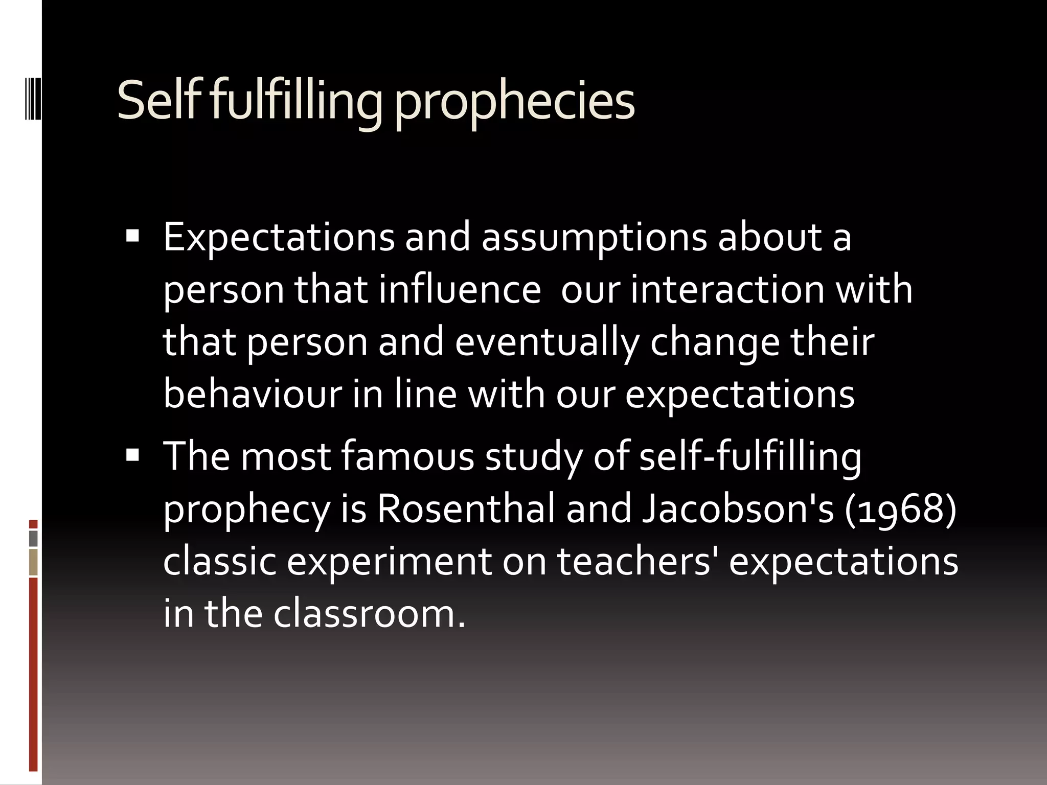 Self fulfilling propheciesExpectations and assumptions about a person that influence  our interaction with that person and eventually change their behaviour in line with our expectationsThe most famous study of self-fulfilling prophecy is Rosenthal and Jacobson's (1968) classic experiment on teachers' expectations in the classroom. 