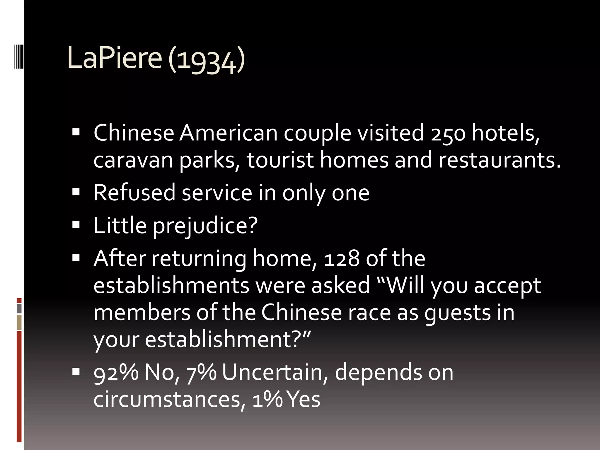 LaPiere (1934)Chinese American couple visited 250 hotels, caravan parks, tourist homes and restaurants.Refused service in only oneLittle prejudice?After returning home, 128 of the establishments were asked “Will you accept members of the Chinese race as guests in your establishment?”92% No, 7% Uncertain, depends on circumstances, 1% Yes