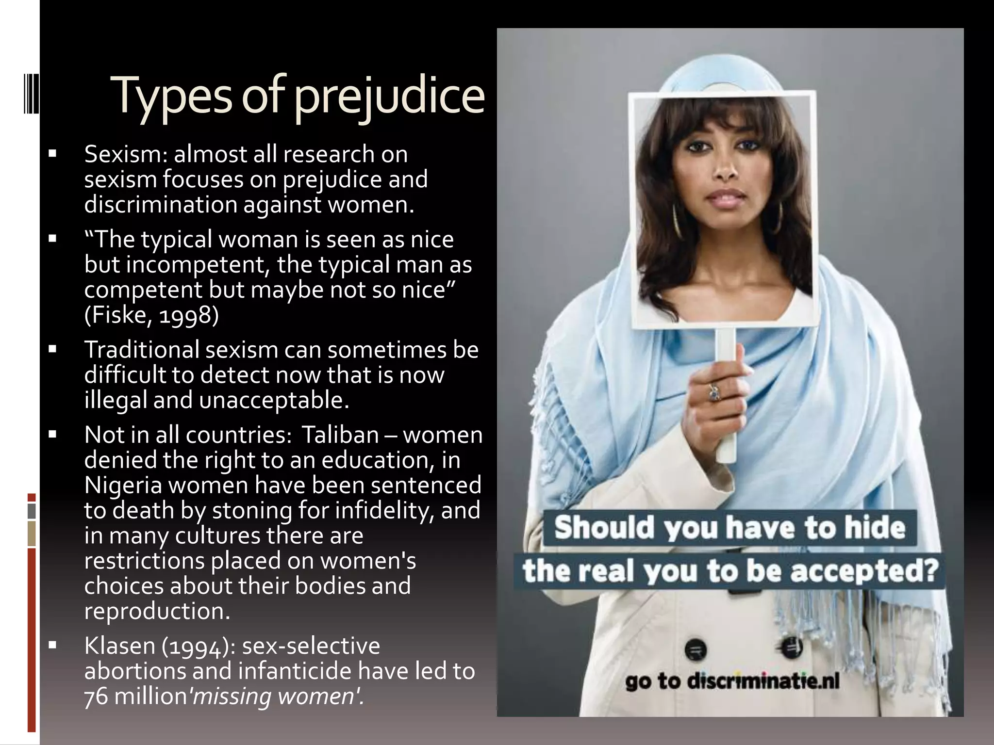 Types of prejudiceSexism: almost all research on sexism focuses on prejudice and discrimination against women.“The typical woman is seen as nice but incompetent, the typical man as competent but maybe not so nice” (Fiske, 1998)Traditional sexism can sometimes be difficult to detect now that is now illegal and unacceptable.Not in all countries:  Taliban – women denied the right to an education, in Nigeria women have been sentenced to death by stoning for infidelity, and in many cultures there are restrictions placed on women's choices about their bodies and reproduction. Klasen (1994): sex-selective abortions and infanticide have led to 76 million'missing women'. 