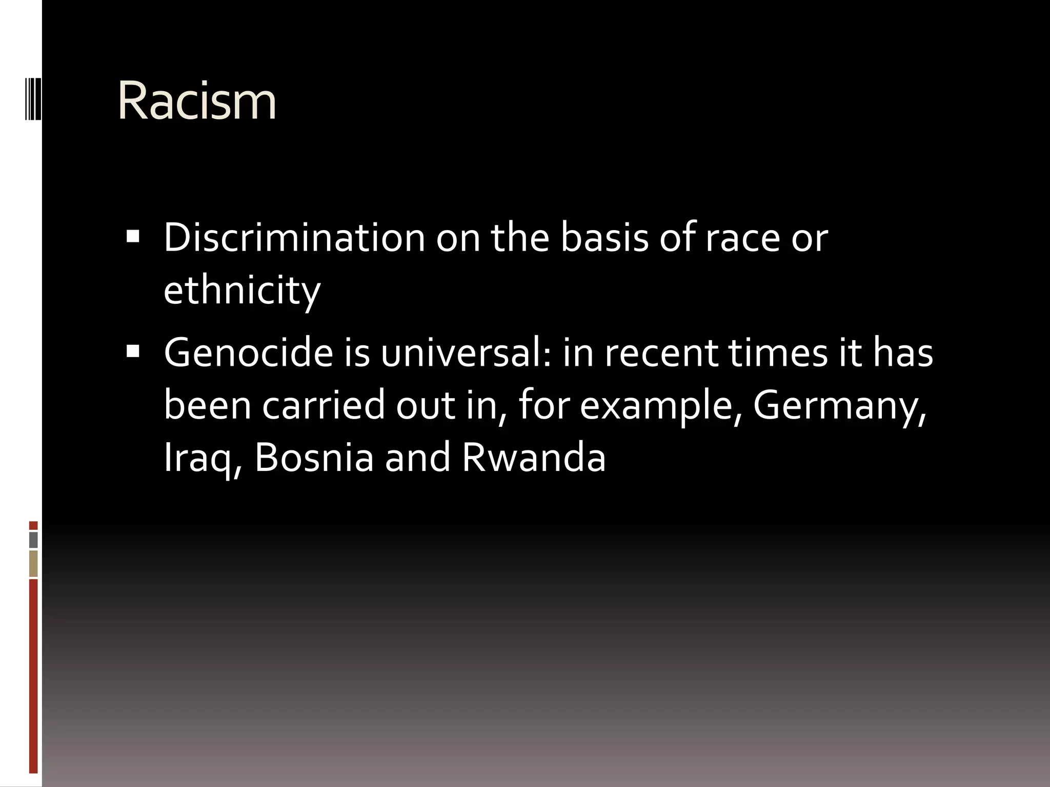 RacismDiscrimination on the basis of race or ethnicityGenocide is universal: in recent times it has been carried out in, for example, Germany, Iraq, Bosnia and Rwanda 