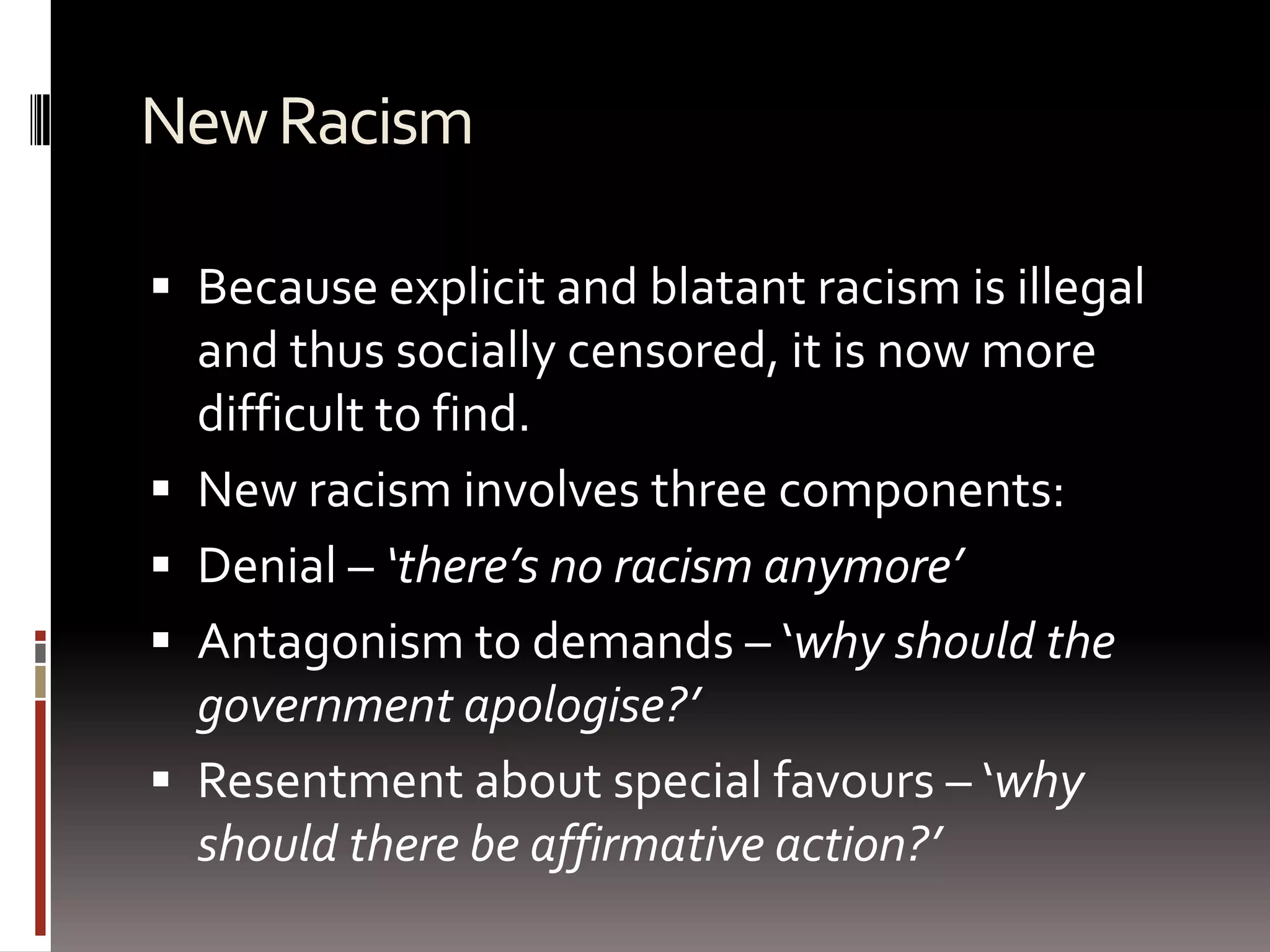 New RacismBecause explicit and blatant racism is illegal and thus socially censored, it is now more difficult to find. New racism involves three components:Denial – ‘there’s no racism anymore’ Antagonism to demands – ‘why should the government apologise?’Resentment about special favours – ‘why should there be affirmative action?’