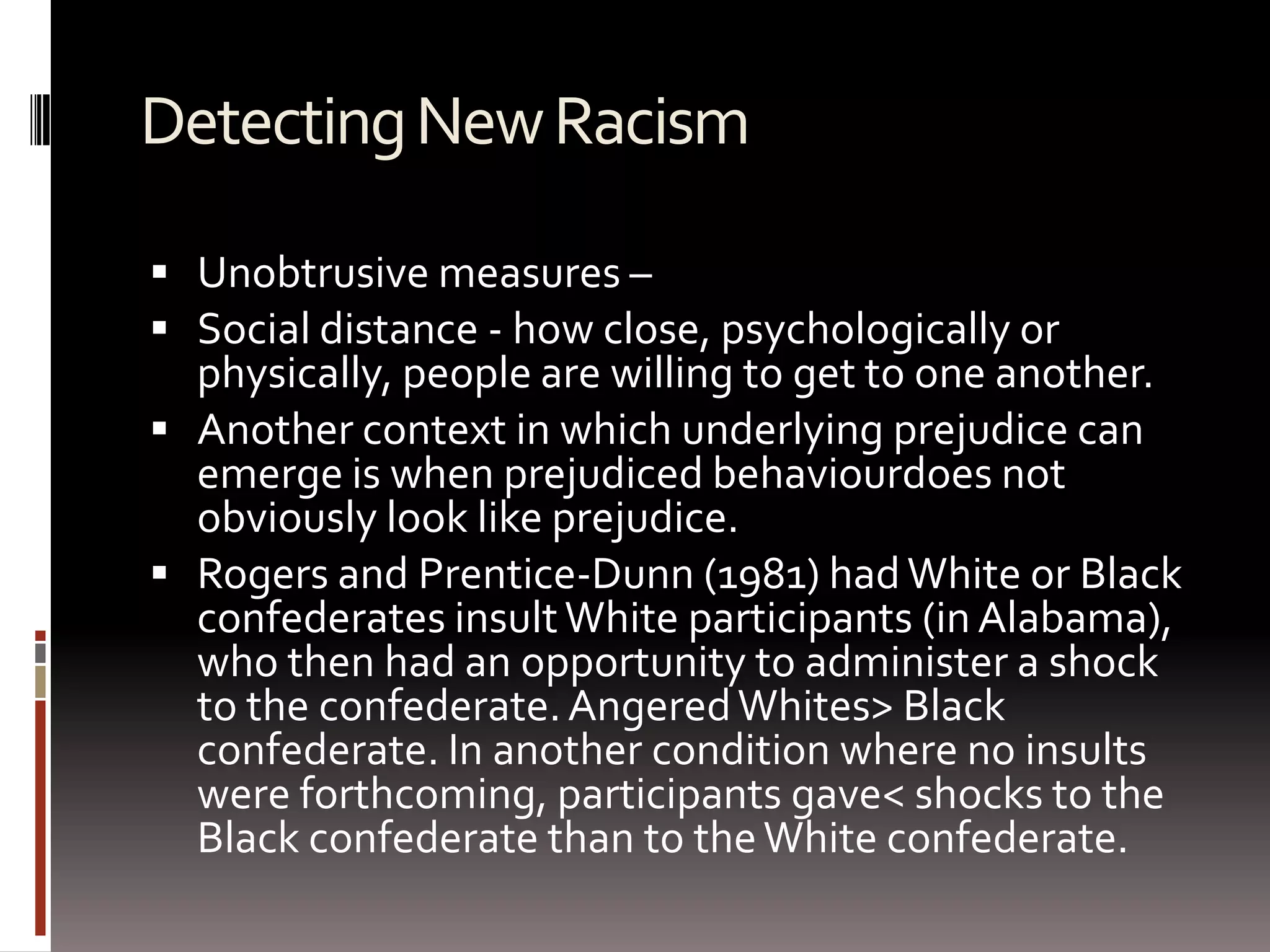 Detecting New RacismUnobtrusive measures –Social distance - how close, psychologically or physically, people are willing to get to one another.Another context in which underlying prejudice can emerge is when prejudiced behaviourdoes not obviously look like prejudice. Rogers and Prentice-Dunn (1981) had White or Black confederates insult White participants (in Alabama), who then had an opportunity to administer a shock to the confederate. Angered Whites > Black confederate. In another condition where no insults were forthcoming, participants gave < shocks to the Black confederate than to the White confederate. 