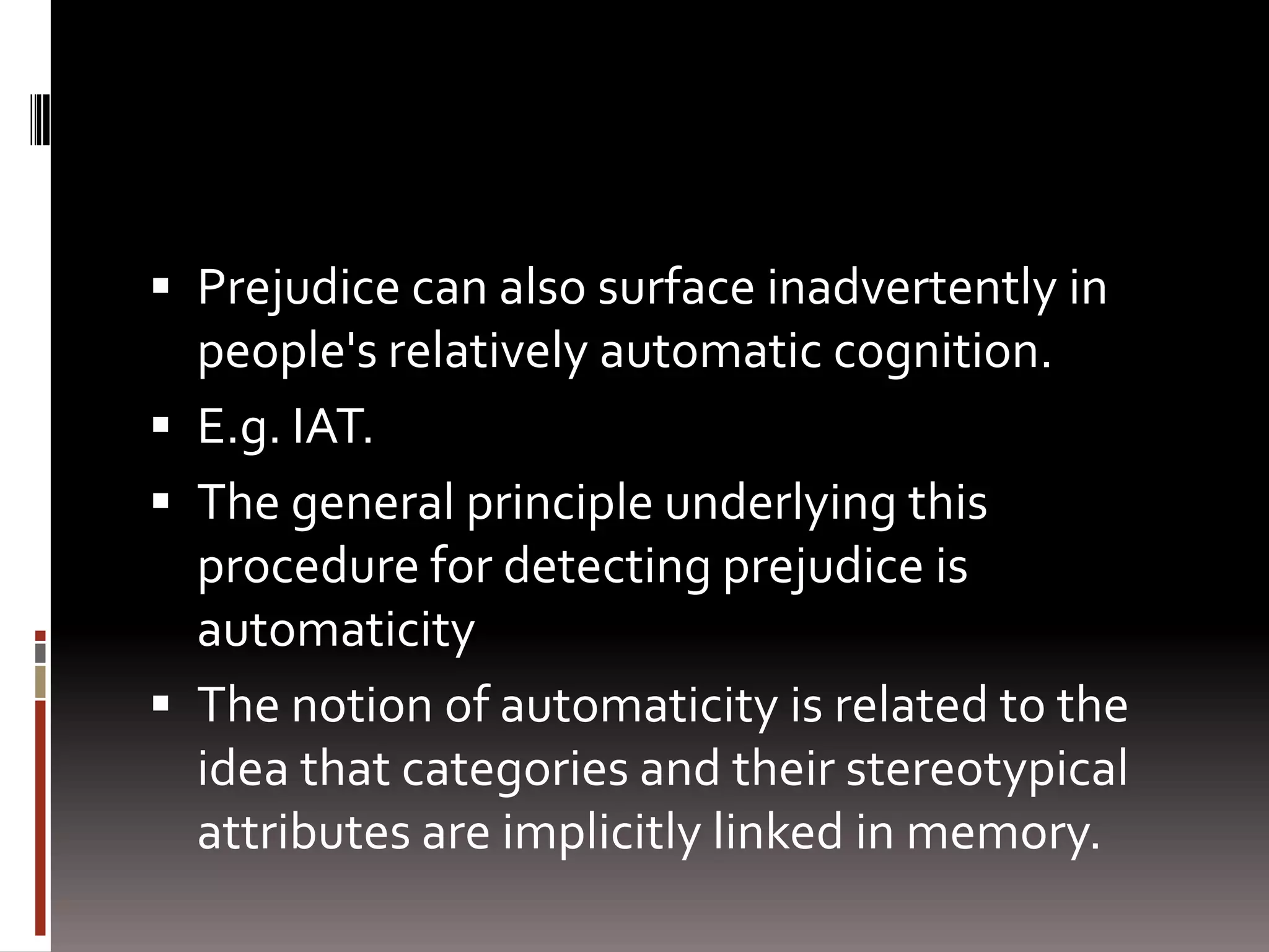 Prejudice can also surface inadvertently in people's relatively automatic cognition.E.g. IAT.The general principle underlying this procedure for detecting prejudice is automaticity The notion of automaticity is related to the idea that categories and their stereotypical attributes are implicitly linked in memory. 