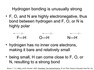 Hydrogen bonding is unusually strong
• F, O, and N are highly electronegative, thus
bond between hydrogen and F, O, or N is
highly polar
F—H O—H N—H
• hydrogen has no inner core electrons,
making it bare and relatively small
• being small, H can come close to F, O, or
N, resulting to a strong bond
Brown, T., E. LeMay, and B. Bursten. 2000. Chemistry: The Central Science. 8th
ed. Phils: Pearson Education Asia Pte. Ltd.
 