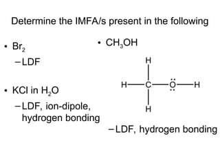 Determine the IMFA/s present in the following
• Br2
–LDF
• KCl in H2O
–LDF, ion-dipole,
hydrogen bonding
• CH3OH
–LDF, hydrogen bonding
C O
H
H
H
H
 