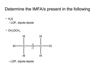 Determine the IMFA/s present in the following
• H2S
–LDF, dipole-dipole
• CH3OCH3
–LDF, dipole-dipole
O C
C
H
H
H
H
H
H
 