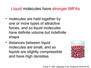 Liquid molecules have stronger IMFAs
• molecules are held together by
one or more types of attractive
forces, and so liquid molecules
have definite volume but indefinite
shape
• distances between liquid
molecules are small, and so
liquids are slightly compressible
and have high densities
Chang, R. 2002. Chemistry 7th
ed. Singapore: McGraw-Hill.
 