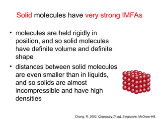 Solid molecules have very strong IMFAs
• molecules are held rigidly in
position, and so solid molecules
have definite volume and definite
shape
• distances between solid molecules
are even smaller than in liquids,
and so solids are almost
incompressible and have high
densities
Chang, R. 2002. Chemistry 7th
ed. Singapore: McGraw-Hill.
 