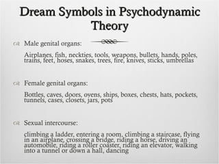 Dream Symbols in Psychodynamic Theory Male genital organs: Airplanes, fish, neckties, tools, weapons, bullets, hands, poles, trains, feet, hoses, snakes, trees, fire, knives, sticks, umbrellas Female genital organs: Bottles, caves, doors, ovens, ships, boxes, chests, hats, pockets, tunnels, cases, closets, jars, pots Sexual intercourse: climbing a ladder, entering a room, climbing a staircase, flying in an airplane, crossing a bridge, riding a horse, driving an automobile, riding a roller coaster, riding an elevator, walking into a tunnel or down a hall, dancing 