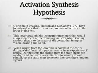 Activation Synthesis Hypothesis Using brain-imaging, Hobson and McCarley (1977) have found evidence that dreams are products of activity in the lower brain stem. This lower area inhibits the neurotransmitters that would allow movement of the voluntary muscles while sending random signals to the areas of the cortex that interpret vision, hearing and so on. When signals from the lower brain bombard the cortex during wakefulness, this process results in an experience of reality. During sleep, the signals from the brain stems are random and not necessarily attached to actual external stimuli, yet the brain must somehow interpret these random signals. 