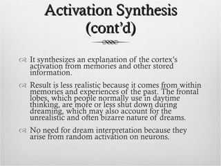 Activation Synthesis (cont’d) It synthesizes an explanation of the cortex’s activation from memories and other stored information.  Result is less realistic because it comes from within memories and experiences of the past. The frontal lobes, which people normally use in daytime thinking, are more or less shut down during dreaming, which may also account for the unrealistic and often bizarre nature of dreams. No need for dream interpretation because they arise from random activation on neurons. 