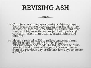 REVISING ASH Criticism: A survey questioning subjects about their dream content concluded that much of the content of dreams is meaningful, consistent over time, and fits in with past or present emotional concerns rather than bizarre, meaningless and random. Hobson revised ASH to reflect concerns about dream meaning, calling it the activation-information-mode model (AIM) where the brain uses bits and pieces of the person’s experiences from the previous day or the last few days to create a dream. 