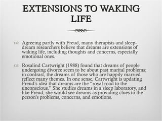 EXTENSIONS TO WAKING LIFE Agreeing partly with Freud, many therapists and sleep-dream researchers believe that dreams are extensions of waking life, including thoughts and concerns, especially emotional ones.  Rosalind Cartwright (1988) found that dreams of people undergoing divorce seem to be about past marital problems; in contrast, the dreams of those who are happily married reflect many themes. In one sense, Cartwright is updating Freud’s idea that dreams are the “royal road to the unconscious.” She studies dreams in a sleep laboratory, and like Freud, she would see dreams as providing clues to the person’s problems, concerns, and emotions. 