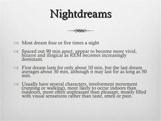 Nightdreams Most dream four or five times a night Spaced out 90 min apart; appear to become more vivid, bizarre and illogical as REM becomes increasingly dominant. First dream lasts for only about 10 min, but the last dream averages about 30 min, although it may last for as long as 50 min. Usually have several characters, involvement movement (running or walking), more likely to occur indoors than outdoors, more often unpleasant than pleasant, mostly filled with visual sensations rather than taste, smell or pain. 