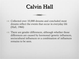 Calvin Hall Collected over 10,000 dreams and concluded most dreams reflect the events that occur in everyday life (Hall, 1966) There are gender differences, although whether those differences are caused by hormonal/genetic influences, sociocultural influences or a combination of influences remains to be seen. 