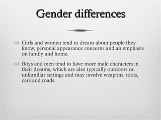 Gender differences Girls and women tend to dream about people they know, personal appearance concerns and an emphasis on family and home. Boys and men tend to have more male characters in their dreams, which are also typically outdoors or unfamiliar settings and may involve weapons, tools, cars and roads. 