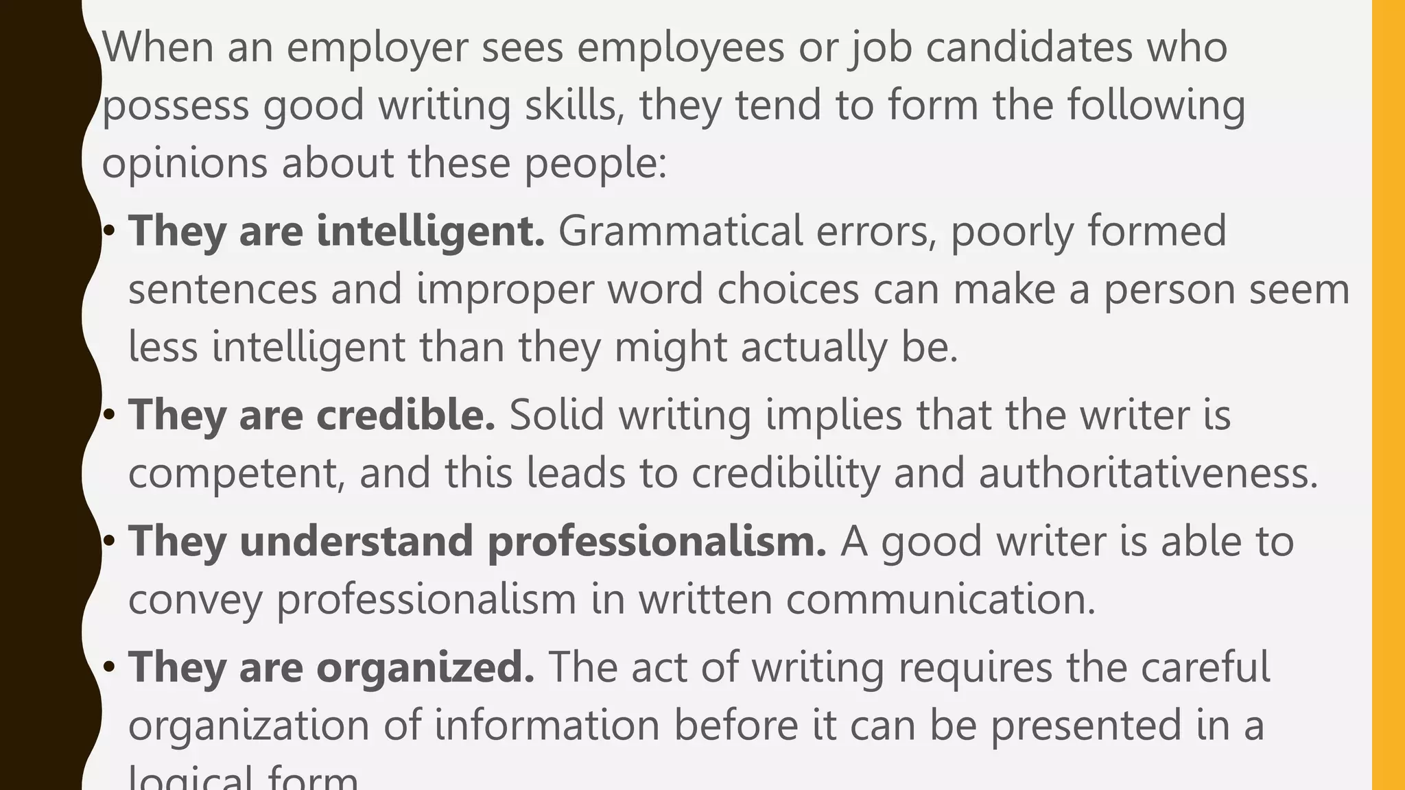 When an employer sees employees or job candidates who
possess good writing skills, they tend to form the following
opinions about these people:
• They are intelligent. Grammatical errors, poorly formed
sentences and improper word choices can make a person seem
less intelligent than they might actually be.
• They are credible. Solid writing implies that the writer is
competent, and this leads to credibility and authoritativeness.
• They understand professionalism. A good writer is able to
convey professionalism in written communication.
• They are organized. The act of writing requires the careful
organization of information before it can be presented in a
 