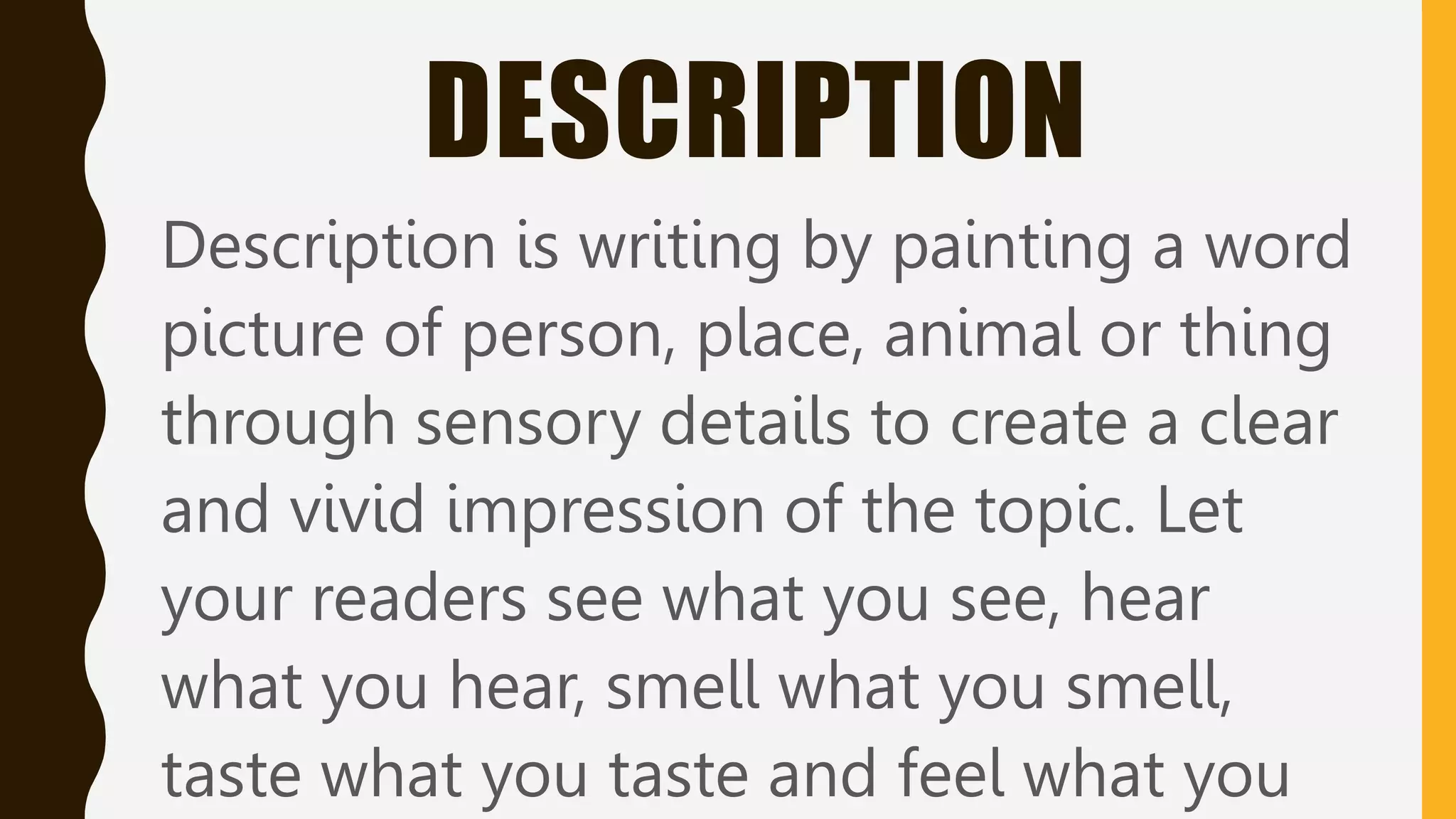 DESCRIPTION
Description is writing by painting a word
picture of person, place, animal or thing
through sensory details to create a clear
and vivid impression of the topic. Let
your readers see what you see, hear
what you hear, smell what you smell,
taste what you taste and feel what you
 