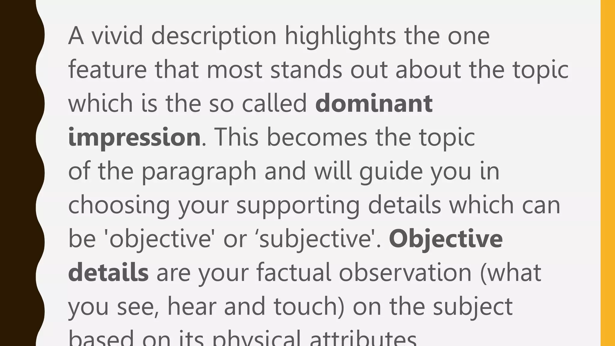 A vivid description highlights the one
feature that most stands out about the topic
which is the so called dominant
impression. This becomes the topic
of the paragraph and will guide you in
choosing your supporting details which can
be 'objective' or ‘subjective'. Objective
details are your factual observation (what
you see, hear and touch) on the subject
 