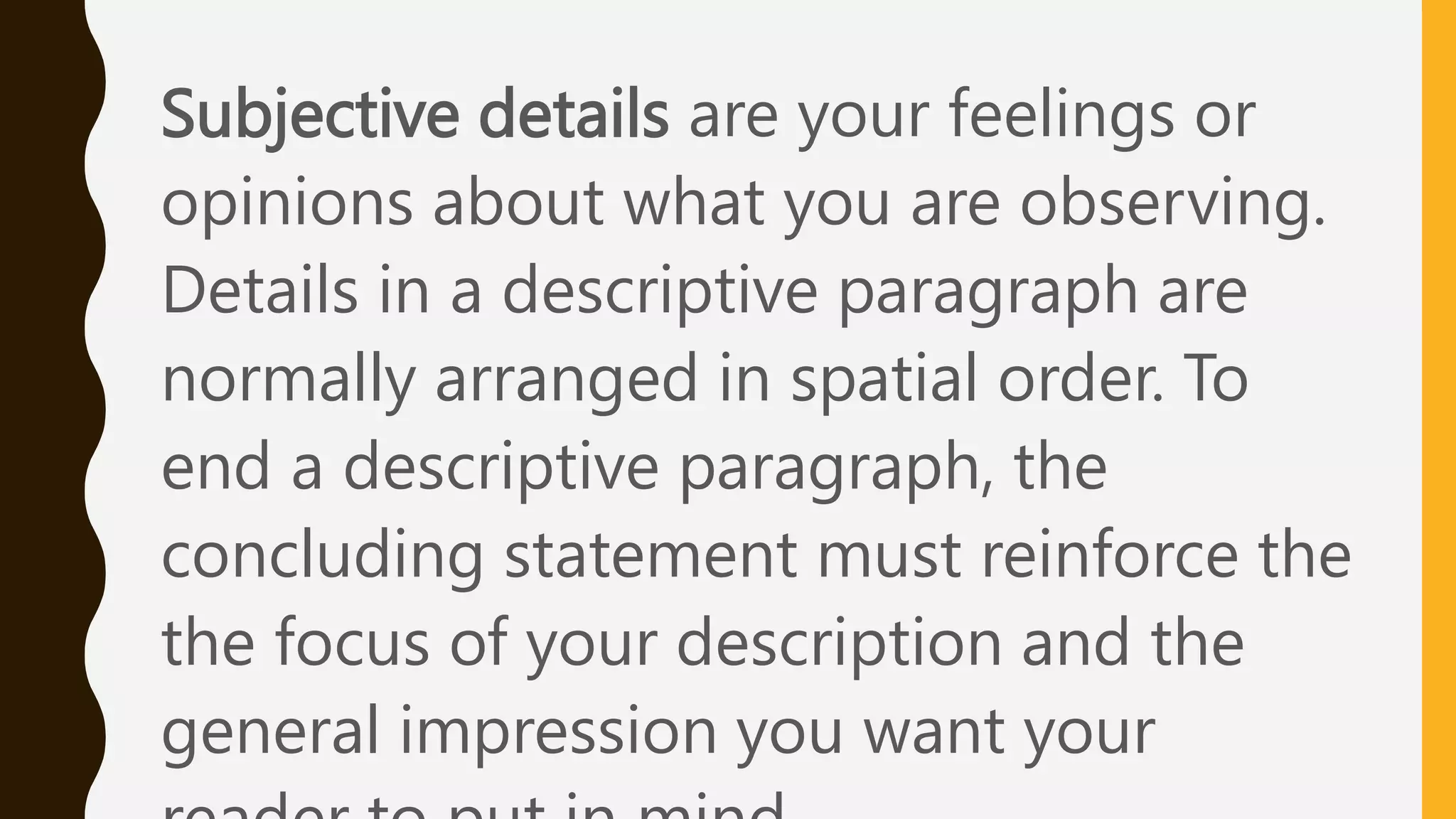 Subjective details are your feelings or
opinions about what you are observing.
Details in a descriptive paragraph are
normally arranged in spatial order. To
end a descriptive paragraph, the
concluding statement must reinforce the
the focus of your description and the
general impression you want your
 