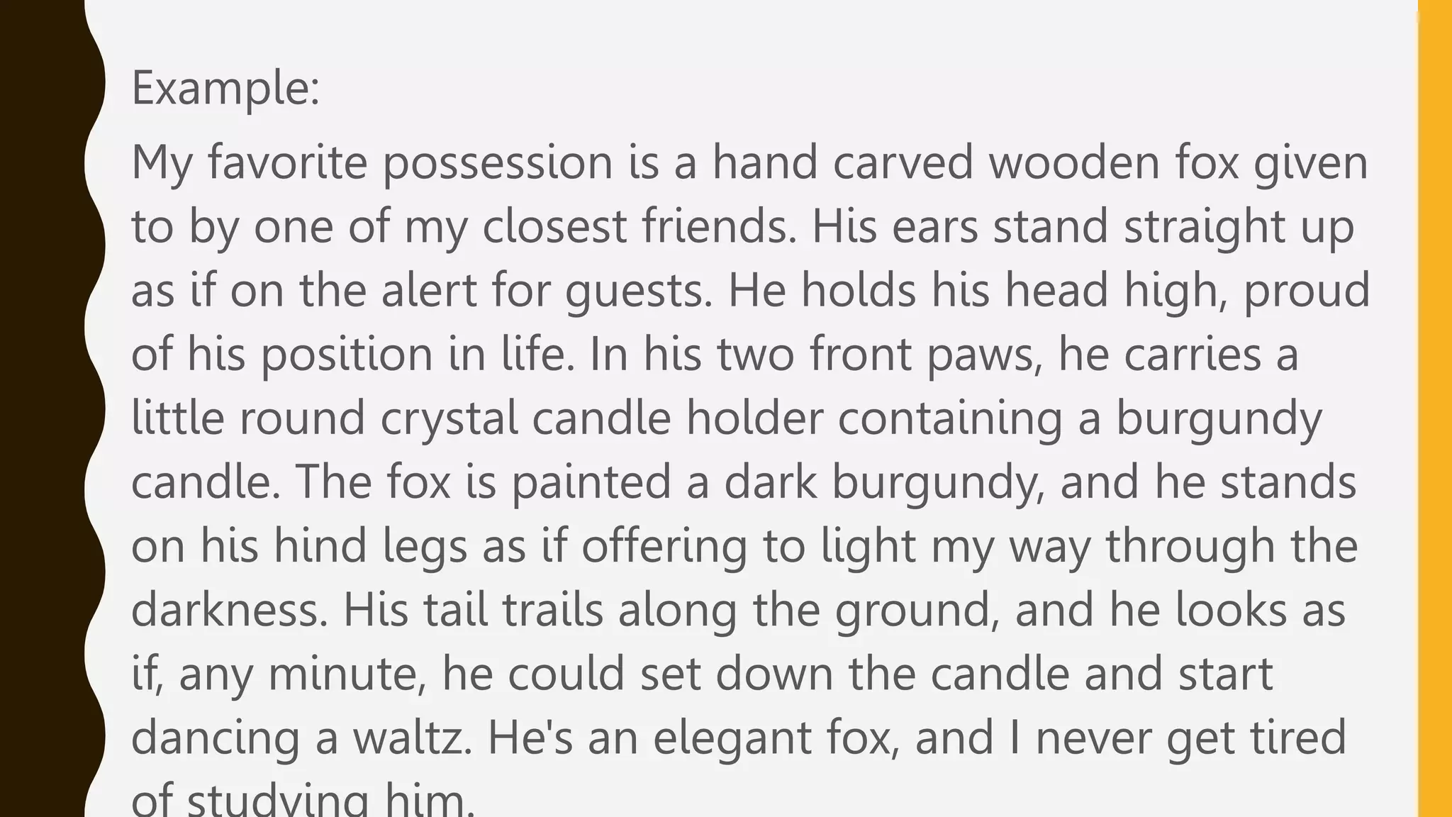 Example:
My favorite possession is a hand carved wooden fox given
to by one of my closest friends. His ears stand straight up
as if on the alert for guests. He holds his head high, proud
of his position in life. In his two front paws, he carries a
little round crystal candle holder containing a burgundy
candle. The fox is painted a dark burgundy, and he stands
on his hind legs as if offering to light my way through the
darkness. His tail trails along the ground, and he looks as
if, any minute, he could set down the candle and start
dancing a waltz. He's an elegant fox, and I never get tired
 