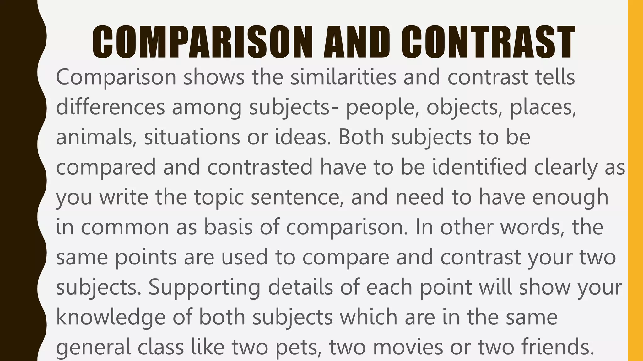 COMPARISON AND CONTRAST
Comparison shows the similarities and contrast tells
differences among subjects- people, objects, places,
animals, situations or ideas. Both subjects to be
compared and contrasted have to be identified clearly as
you write the topic sentence, and need to have enough
in common as basis of comparison. In other words, the
same points are used to compare and contrast your two
subjects. Supporting details of each point will show your
knowledge of both subjects which are in the same
general class like two pets, two movies or two friends.
 