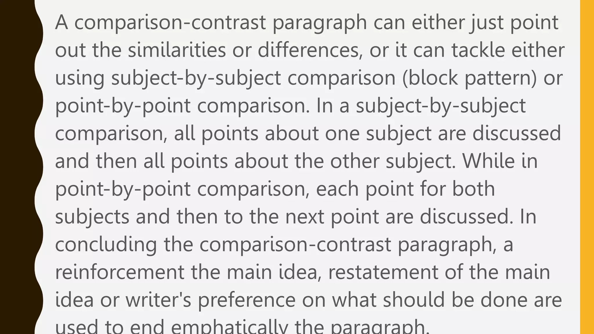 A comparison-contrast paragraph can either just point
out the similarities or differences, or it can tackle either
using subject-by-subject comparison (block pattern) or
point-by-point comparison. In a subject-by-subject
comparison, all points about one subject are discussed
and then all points about the other subject. While in
point-by-point comparison, each point for both
subjects and then to the next point are discussed. In
concluding the comparison-contrast paragraph, a
reinforcement the main idea, restatement of the main
idea or writer's preference on what should be done are
 