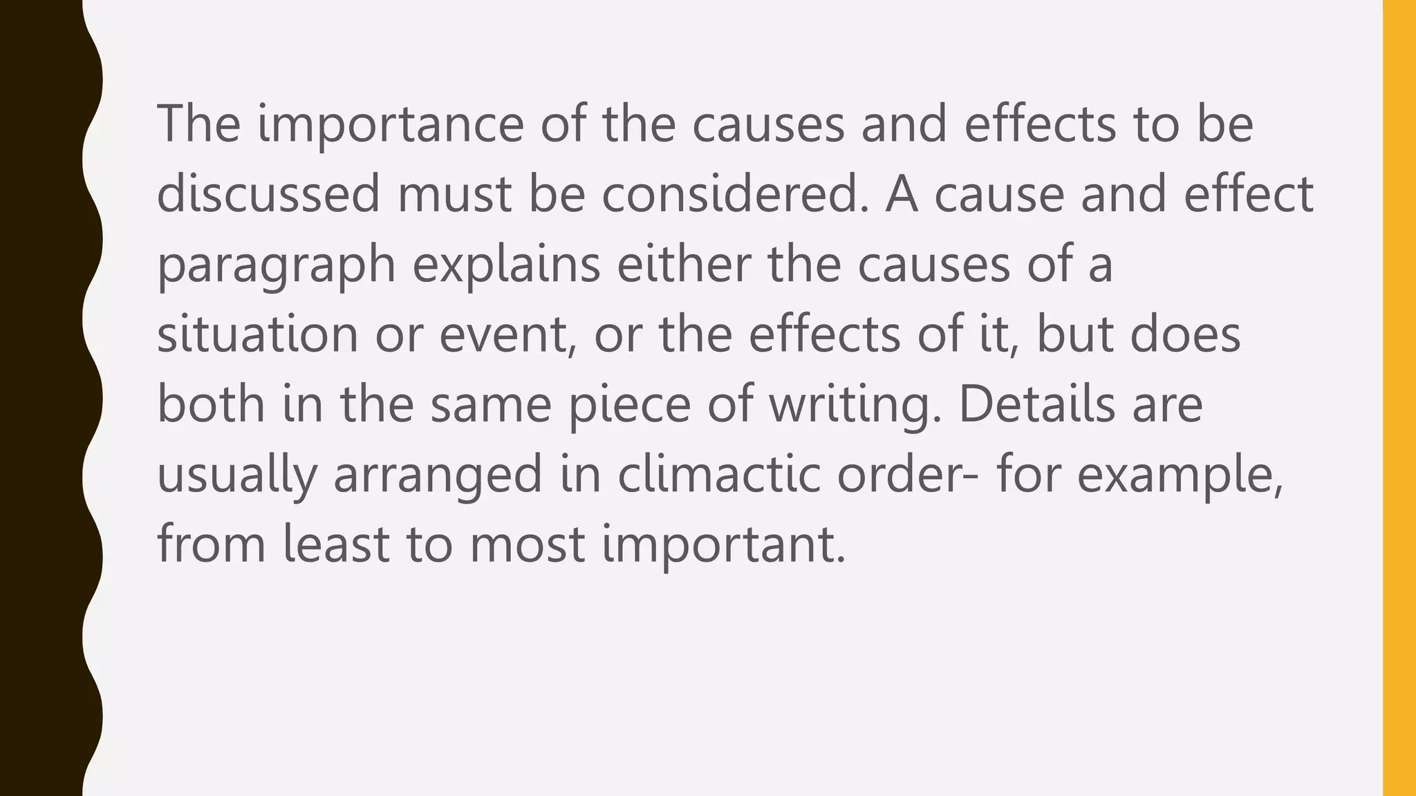 The importance of the causes and effects to be
discussed must be considered. A cause and effect
paragraph explains either the causes of a
situation or event, or the effects of it, but does
both in the same piece of writing. Details are
usually arranged in climactic order- for example,
from least to most important.
 