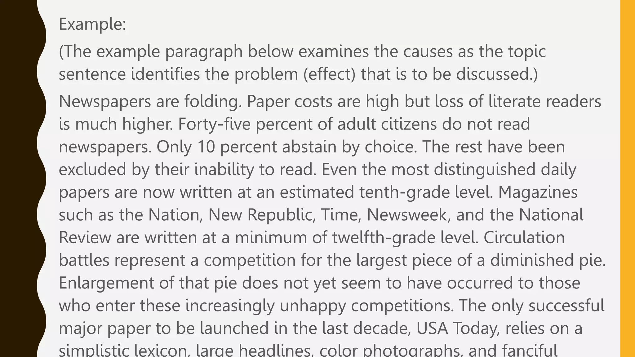 Example:
(The example paragraph below examines the causes as the topic
sentence identifies the problem (effect) that is to be discussed.)
Newspapers are folding. Paper costs are high but loss of literate readers
is much higher. Forty-five percent of adult citizens do not read
newspapers. Only 10 percent abstain by choice. The rest have been
excluded by their inability to read. Even the most distinguished daily
papers are now written at an estimated tenth-grade level. Magazines
such as the Nation, New Republic, Time, Newsweek, and the National
Review are written at a minimum of twelfth-grade level. Circulation
battles represent a competition for the largest piece of a diminished pie.
Enlargement of that pie does not yet seem to have occurred to those
who enter these increasingly unhappy competitions. The only successful
major paper to be launched in the last decade, USA Today, relies on a
simplistic lexicon, large headlines, color photographs, and fanciful
 
