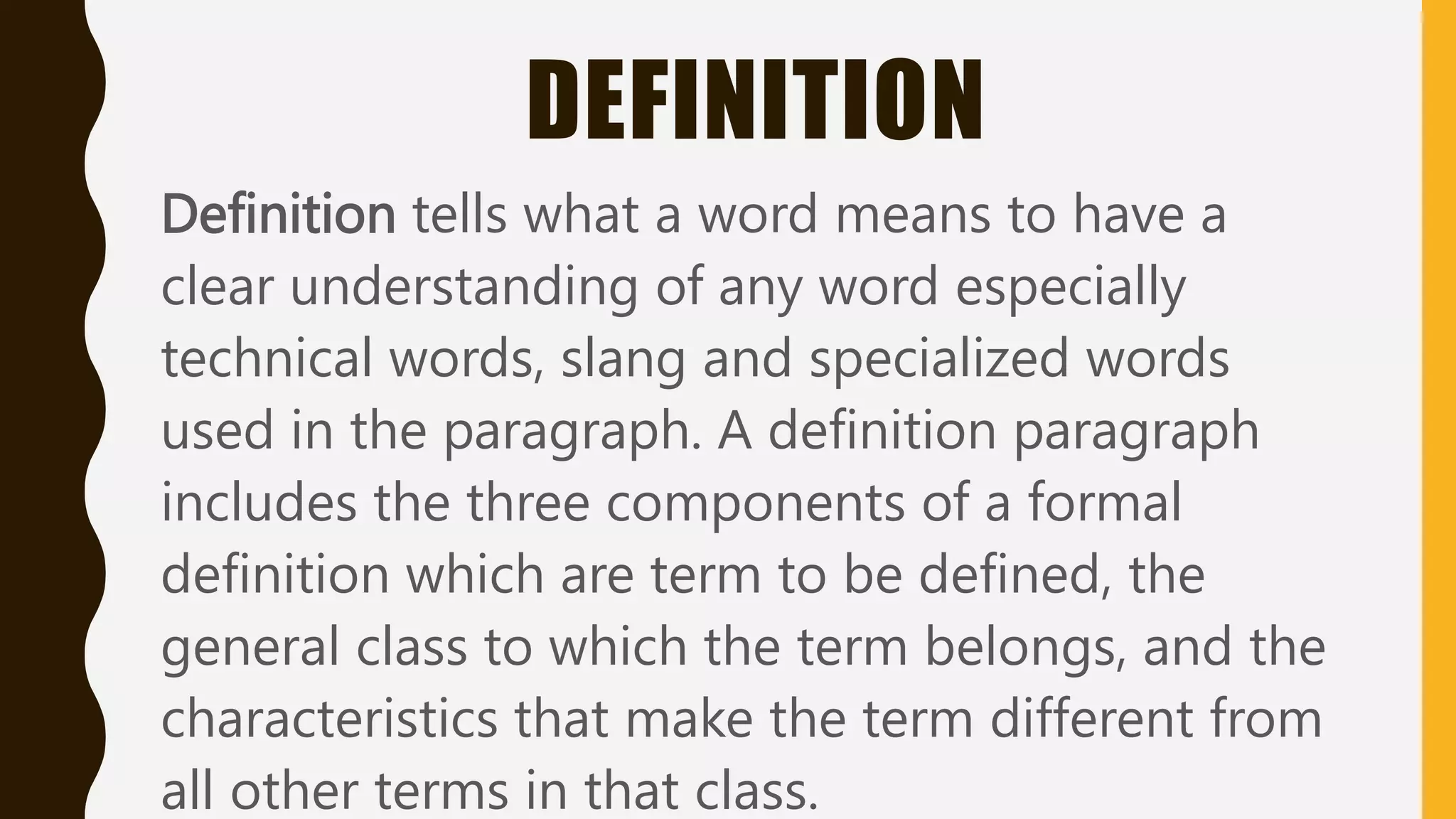 DEFINITION
Definition tells what a word means to have a
clear understanding of any word especially
technical words, slang and specialized words
used in the paragraph. A definition paragraph
includes the three components of a formal
definition which are term to be defined, the
general class to which the term belongs, and the
characteristics that make the term different from
all other terms in that class.
 