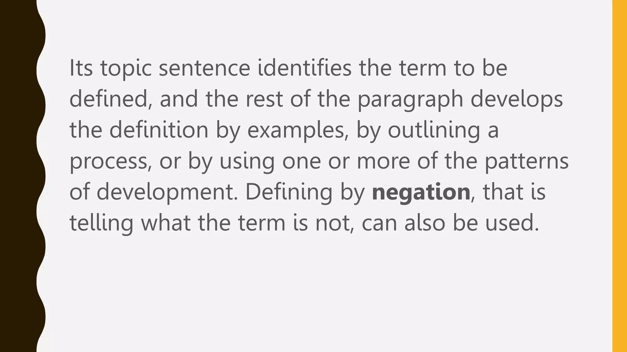 Its topic sentence identifies the term to be
defined, and the rest of the paragraph develops
the definition by examples, by outlining a
process, or by using one or more of the patterns
of development. Defining by negation, that is
telling what the term is not, can also be used.
 